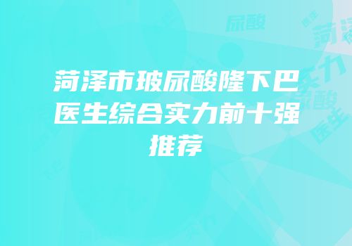 菏泽市玻尿酸隆下巴医生综合实力前十强推荐