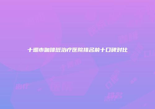 十堰市咖啡斑治疗医院排名前十口碑对比