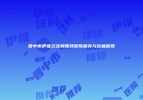 晋中市伊维兰注射隆颏医院推荐与价格概览