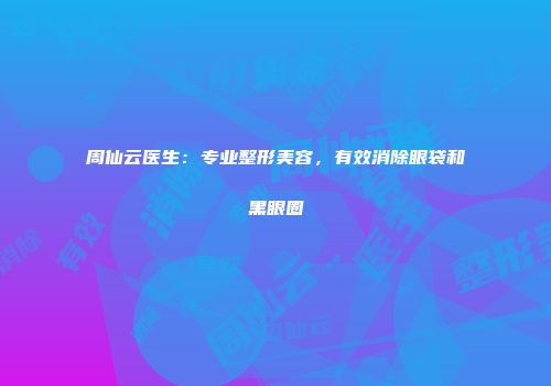 周仙云医生：专业整形美容，有效消除眼袋和黑眼圈