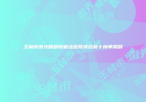 玉林市激光眼部除皱法医院排名前十榜单揭晓