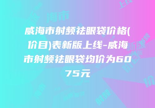 威海市射频祛眼袋价格(价目)表新版上线-威海市射频祛眼袋均价为6075元