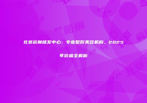 北京薇琳植发中心：专业整形美容机构，2025年价格全解析