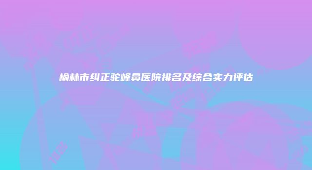 榆林市纠正驼峰鼻医院排名及综合实力评估