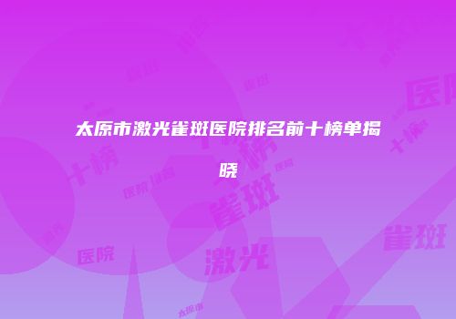 太原市激光雀斑医院排名前十榜单揭晓