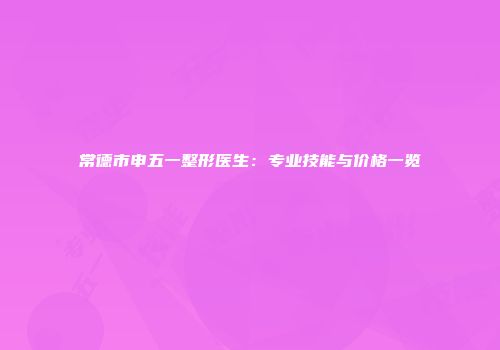 常德市申五一整形医生：专业技能与价格一览