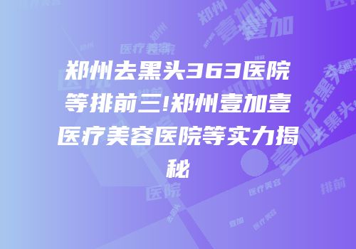 郑州去黑头363医院等排前三!郑州壹加壹医疗美容医院等实力揭秘