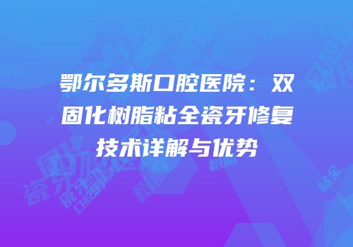 鄂尔多斯口腔医院：双固化树脂粘全瓷牙修复技术详解与优势