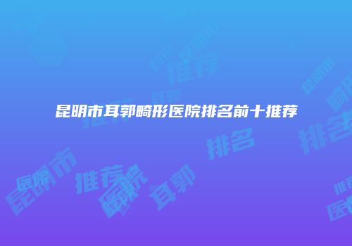 昆明市耳郭畸形医院排名前十推荐