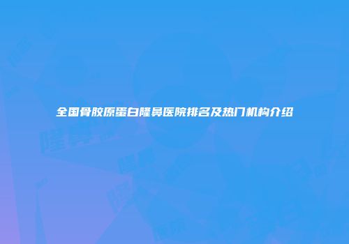 全国骨胶原蛋白隆鼻医院排名及热门机构介绍