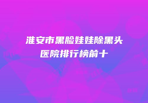 淮安市黑脸娃娃除黑头医院排行榜前十