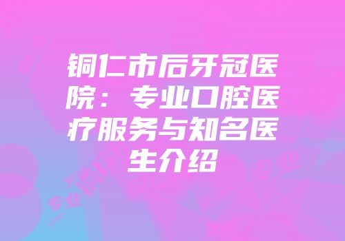 铜仁市后牙冠医院：专业口腔医疗服务与知名医生介绍
