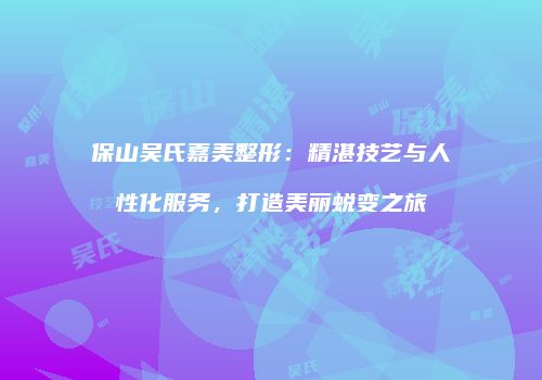 保山吴氏嘉美整形：精湛技艺与人性化服务，打造美丽蜕变之旅