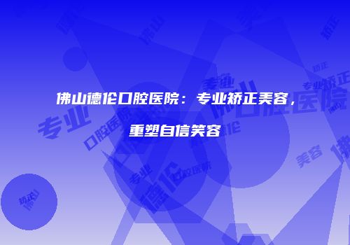 佛山德伦口腔医院：专业矫正美容，重塑自信笑容