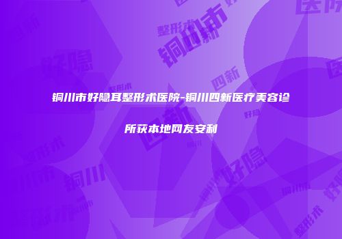 铜川市好隐耳整形术医院-铜川四新医疗美容诊所获本地网友安利