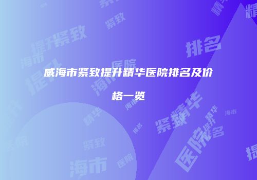 威海市紧致提升精华医院排名及价格一览
