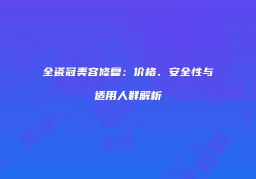 全瓷冠美容修复：价格、安全性与适用人群解析