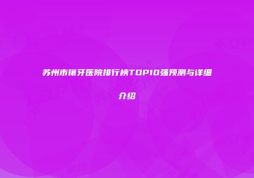 苏州市镶牙医院排行榜TOP10强预测与详细介绍