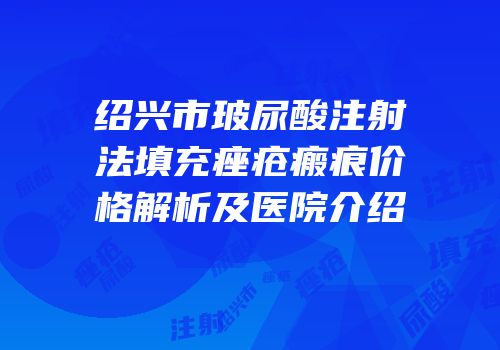 绍兴市玻尿酸注射法填充痤疮瘢痕价格解析及医院介绍