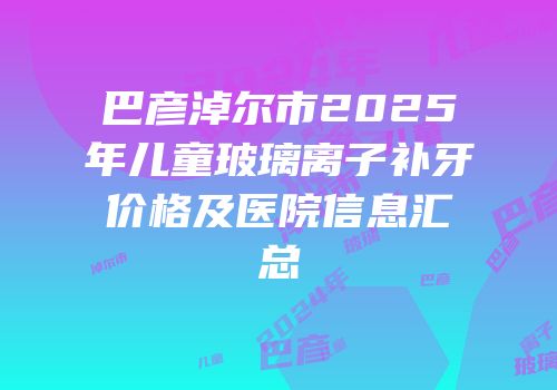 巴彦淖尔市2025年儿童玻璃离子补牙价格及医院信息汇总