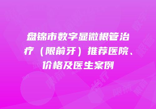 盘锦市数字显微根管治疗（限前牙）推荐医院、价格及医生案例