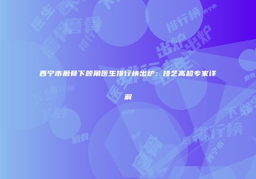 西宁市磨骨下颌角医生排行榜出炉：技艺高超专家详解