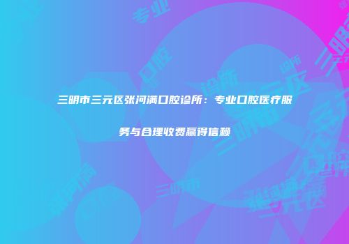 三明市三元区张河满口腔诊所：专业口腔医疗服务与合理收费赢得信赖