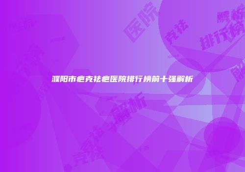 濮阳市疤克祛疤医院排行榜前十强解析