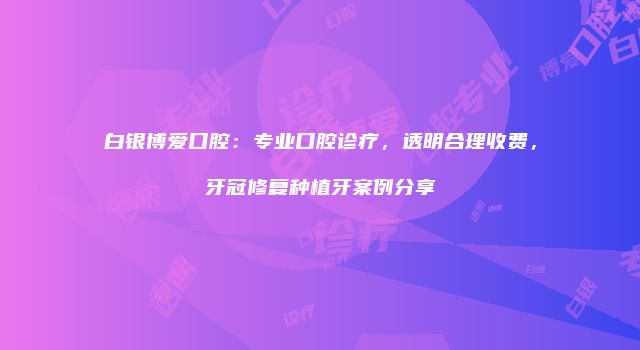 白银博爱口腔：专业口腔诊疗，透明合理收费，牙冠修复种植牙案例分享