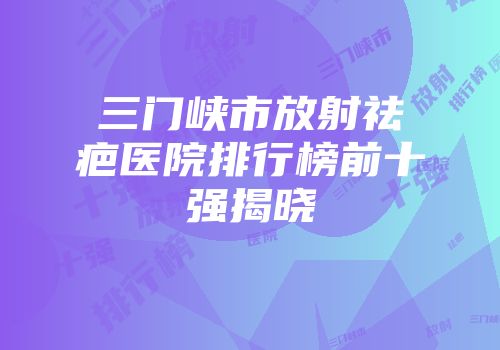三门峡市放射祛疤医院排行榜前十强揭晓