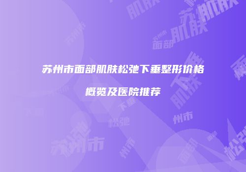 苏州市面部肌肤松弛下垂整形价格概览及医院推荐