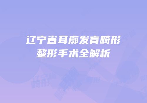 辽宁省耳廓发育畸形整形手术全解析