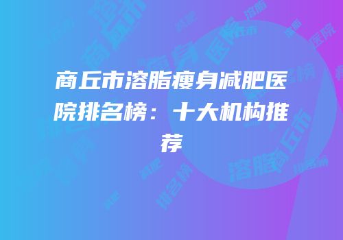 商丘市溶脂瘦身减肥医院排名榜：十大机构推荐