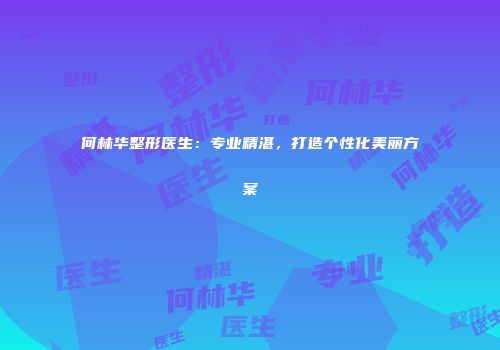 何林华整形医生：专业精湛，打造个性化美丽方案
