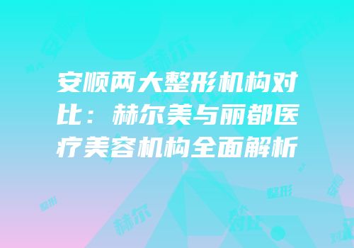 安顺两大整形机构对比：赫尔美与丽都医疗美容机构全面解析