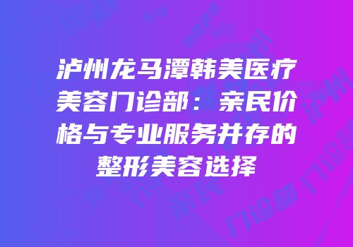 泸州龙马潭韩美医疗美容门诊部：亲民价格与专业服务并存的整形美容选择