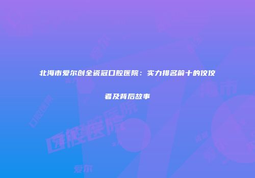北海市爱尔创全瓷冠口腔医院：实力排名前十的佼佼者及背后故事
