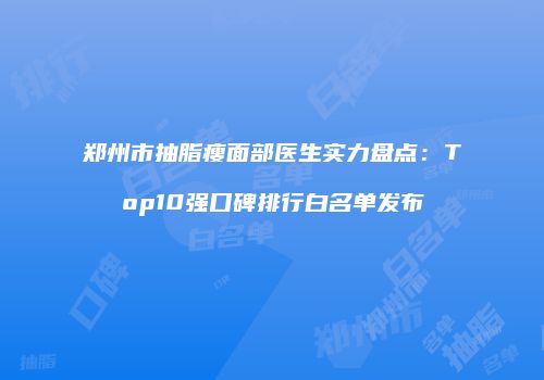 郑州市抽脂瘦面部医生实力盘点：Top10强口碑排行白名单发布