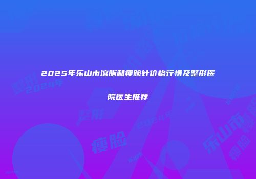 2025年乐山市溶脂和瘦脸针价格行情及整形医院医生推荐