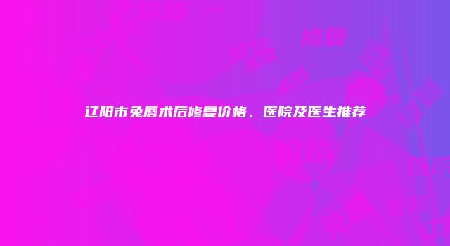 辽阳市兔唇术后修复价格、医院及医生推荐
