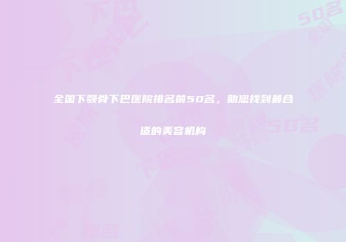 全国下颚骨下巴医院排名前50名，助您找到最合适的美容机构