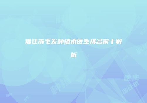 宿迁市毛发种植术医生排名前十解析