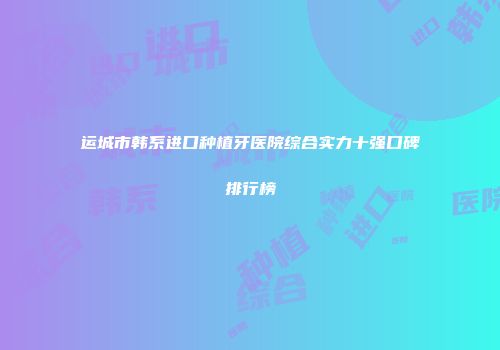 运城市韩系进口种植牙医院综合实力十强口碑排行榜