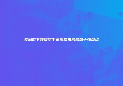 芜湖市下颌吸脂手术医院排名榜前十强盘点