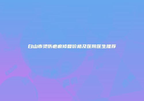 白山市烫伤疤痕修复价格及医院医生推荐