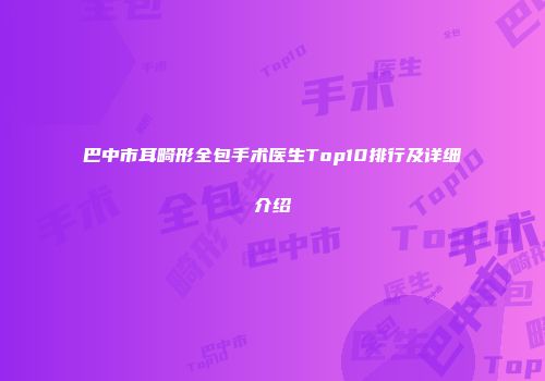巴中市耳畸形全包手术医生Top10排行及详细介绍