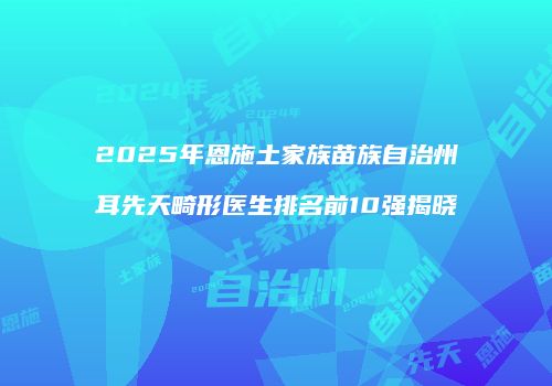 2025年恩施土家族苗族自治州耳先天畸形医生排名前10强揭晓