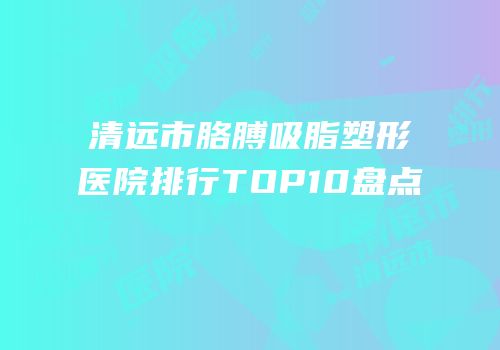 清远市胳膊吸脂塑形医院排行TOP10盘点