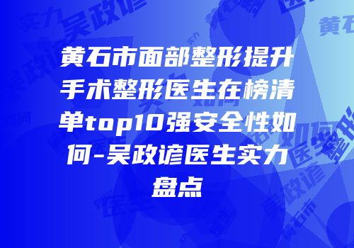 黄石市面部整形提升手术整形医生在榜清单top10强安全性如何-吴政谚医生实力盘点