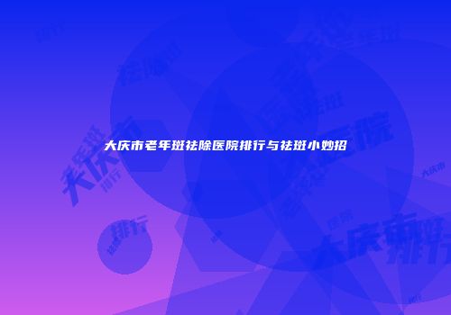 大庆市老年斑祛除医院排行与祛斑小妙招